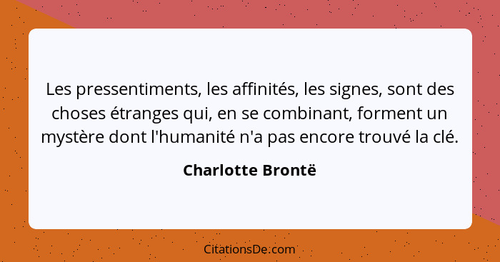 Les pressentiments, les affinités, les signes, sont des choses étranges qui, en se combinant, forment un mystère dont l'humanité n'... - Charlotte Brontë