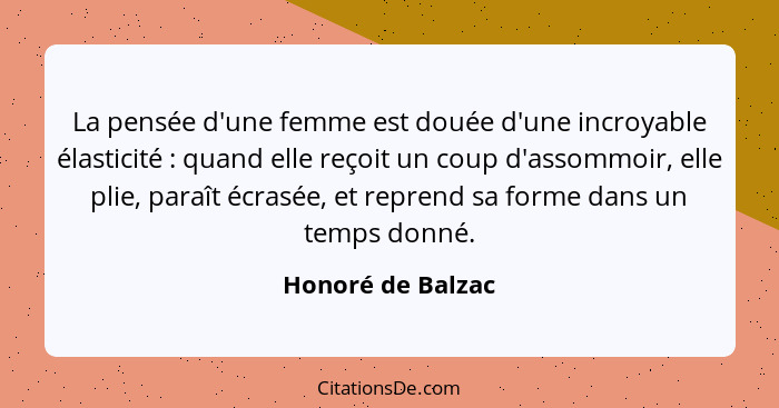 La pensée d'une femme est douée d'une incroyable élasticité : quand elle reçoit un coup d'assommoir, elle plie, paraît écrasée... - Honoré de Balzac