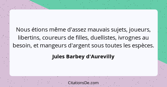 Nous étions même d'assez mauvais sujets, joueurs, libertins, coureurs de filles, duellistes, ivrognes au besoin, et man... - Jules Barbey d'Aurevilly