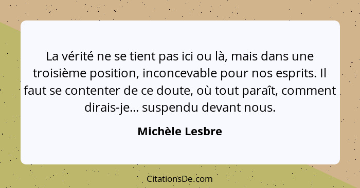 La vérité ne se tient pas ici ou là, mais dans une troisième position, inconcevable pour nos esprits. Il faut se contenter de ce dout... - Michèle Lesbre