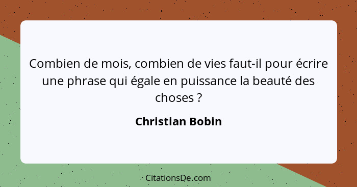 Combien de mois, combien de vies faut-il pour écrire une phrase qui égale en puissance la beauté des choses ?... - Christian Bobin