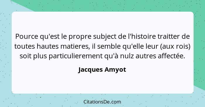 Pource qu'est le propre subject de l'histoire traitter de toutes hautes matieres, il semble qu'elle leur (aux rois) soit plus particul... - Jacques Amyot