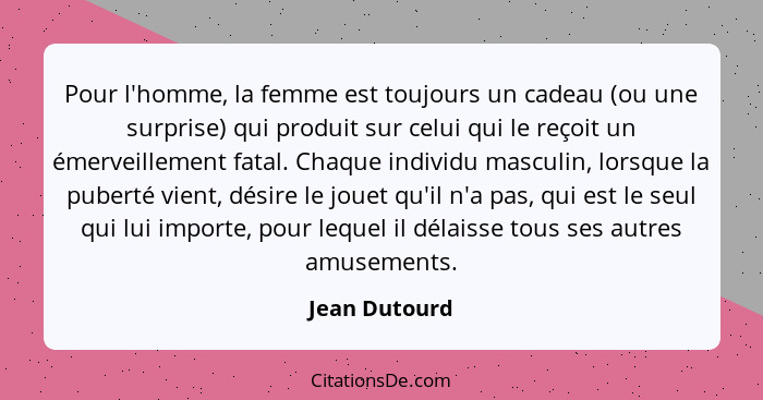 Pour l'homme, la femme est toujours un cadeau (ou une surprise) qui produit sur celui qui le reçoit un émerveillement fatal. Chaque ind... - Jean Dutourd