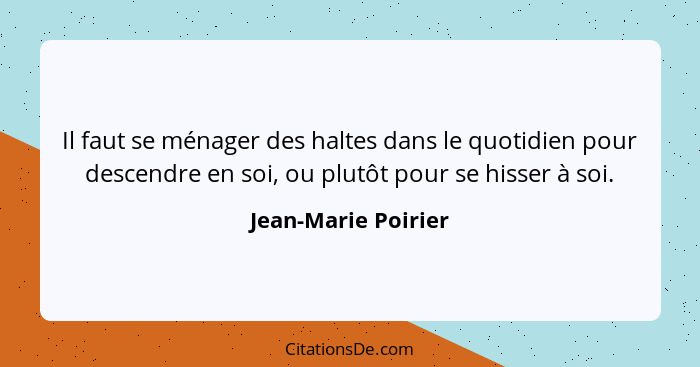 Il faut se ménager des haltes dans le quotidien pour descendre en soi, ou plutôt pour se hisser à soi.... - Jean-Marie Poirier