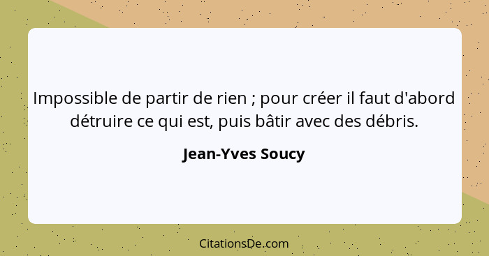 Impossible de partir de rien ; pour créer il faut d'abord détruire ce qui est, puis bâtir avec des débris.... - Jean-Yves Soucy