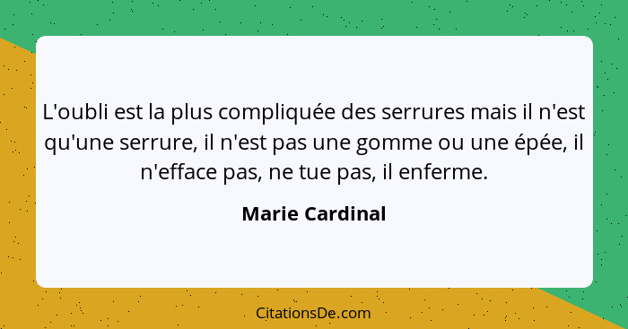 L'oubli est la plus compliquée des serrures mais il n'est qu'une serrure, il n'est pas une gomme ou une épée, il n'efface pas, ne tue... - Marie Cardinal