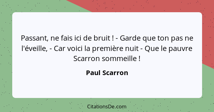 Passant, ne fais ici de bruit ! - Garde que ton pas ne l'éveille, - Car voici la première nuit - Que le pauvre Scarron sommeille&n... - Paul Scarron