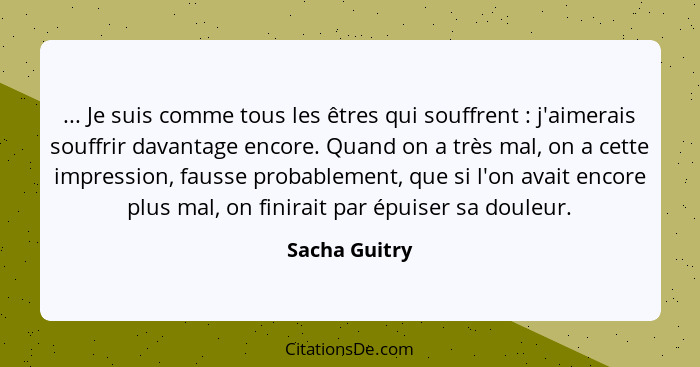 ... Je suis comme tous les êtres qui souffrent : j'aimerais souffrir davantage encore. Quand on a très mal, on a cette impression,... - Sacha Guitry