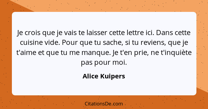 Je crois que je vais te laisser cette lettre ici. Dans cette cuisine vide. Pour que tu sache, si tu reviens, que je t'aime et que tu m... - Alice Kuipers