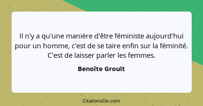 Il n'y a qu'une manière d'être féministe aujourd'hui pour un homme, c'est de se taire enfin sur la féminité. C'est de laisser parler... - Benoîte Groult