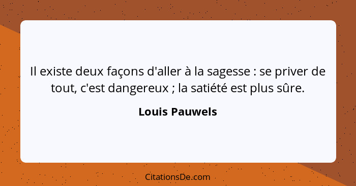 Il existe deux façons d'aller à la sagesse : se priver de tout, c'est dangereux ; la satiété est plus sûre.... - Louis Pauwels