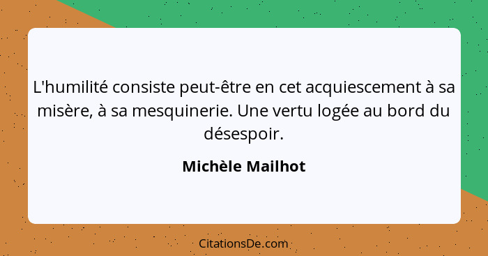 L'humilité consiste peut-être en cet acquiescement à sa misère, à sa mesquinerie. Une vertu logée au bord du désespoir.... - Michèle Mailhot