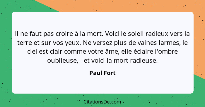 Il ne faut pas croire à la mort. Voici le soleil radieux vers la terre et sur vos yeux. Ne versez plus de vaines larmes, le ciel est clair... - Paul Fort