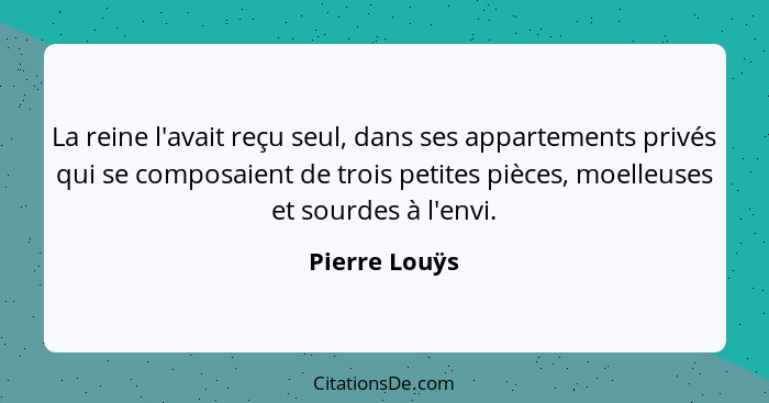 La reine l'avait reçu seul, dans ses appartements privés qui se composaient de trois petites pièces, moelleuses et sourdes à l'envi.... - Pierre Louÿs