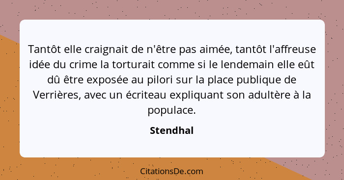 Tantôt elle craignait de n'être pas aimée, tantôt l'affreuse idée du crime la torturait comme si le lendemain elle eût dû être exposée au p... - Stendhal