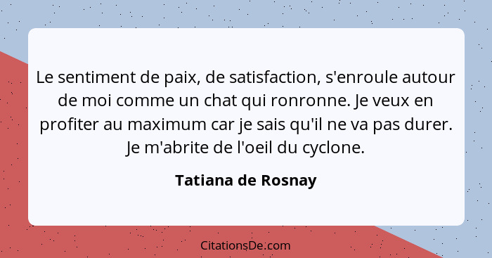 Le sentiment de paix, de satisfaction, s'enroule autour de moi comme un chat qui ronronne. Je veux en profiter au maximum car je s... - Tatiana de Rosnay