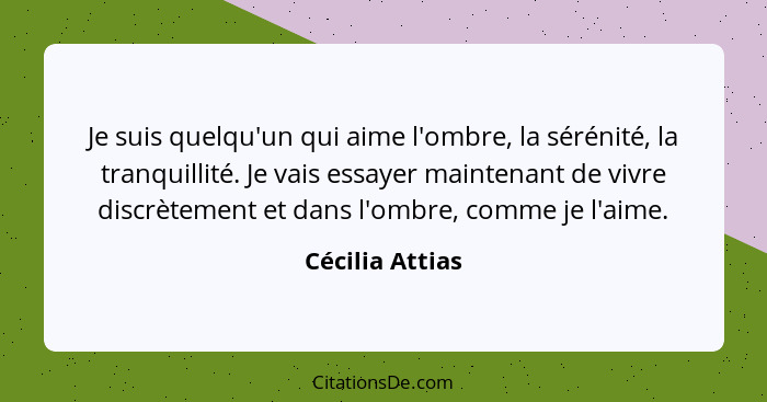 Je suis quelqu'un qui aime l'ombre, la sérénité, la tranquillité. Je vais essayer maintenant de vivre discrètement et dans l'ombre, c... - Cécilia Attias