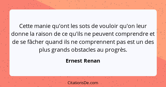 Cette manie qu'ont les sots de vouloir qu'on leur donne la raison de ce qu'ils ne peuvent comprendre et de se fâcher quand ils ne compr... - Ernest Renan