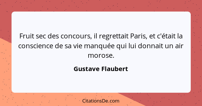 Fruit sec des concours, il regrettait Paris, et c'était la conscience de sa vie manquée qui lui donnait un air morose.... - Gustave Flaubert