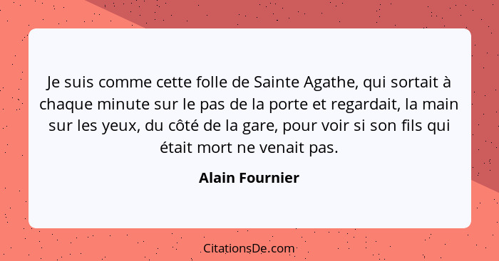 Je suis comme cette folle de Sainte Agathe, qui sortait à chaque minute sur le pas de la porte et regardait, la main sur les yeux, du... - Alain Fournier