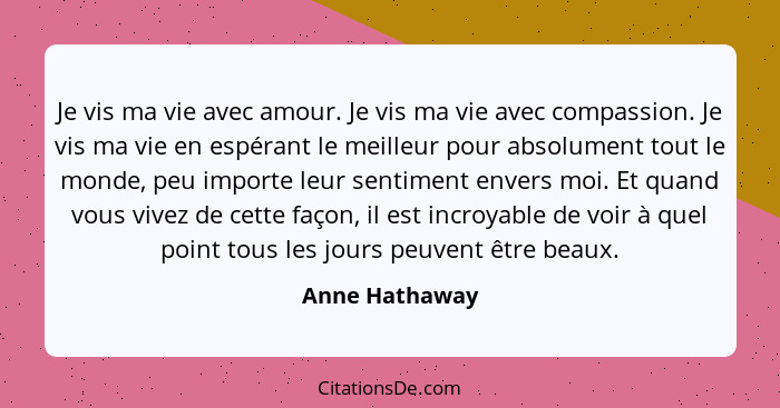 Je vis ma vie avec amour. Je vis ma vie avec compassion. Je vis ma vie en espérant le meilleur pour absolument tout le monde, peu impo... - Anne Hathaway