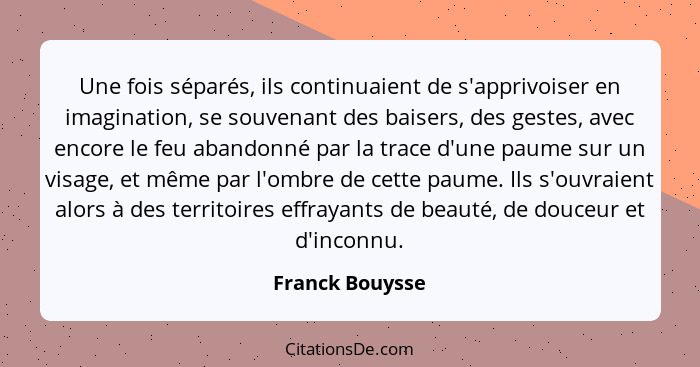 Une fois séparés, ils continuaient de s'apprivoiser en imagination, se souvenant des baisers, des gestes, avec encore le feu abandonn... - Franck Bouysse