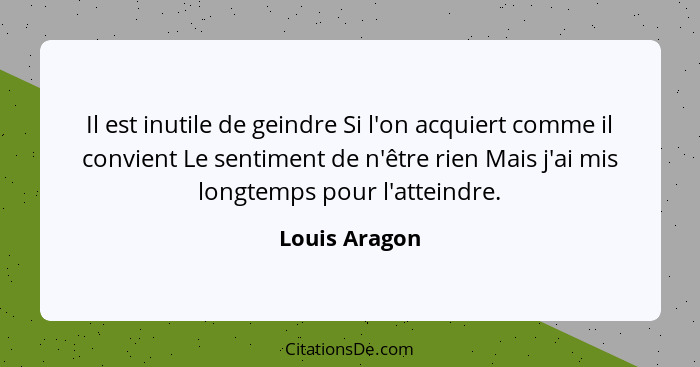 Il est inutile de geindre Si l'on acquiert comme il convient Le sentiment de n'être rien Mais j'ai mis longtemps pour l'atteindre.... - Louis Aragon