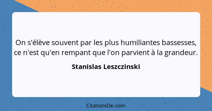 On s'élève souvent par les plus humiliantes bassesses, ce n'est qu'en rempant que l'on parvient à la grandeur.... - Stanislas Leszczinski