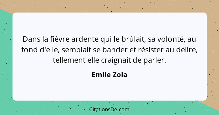 Dans la fièvre ardente qui le brûlait, sa volonté, au fond d'elle, semblait se bander et résister au délire, tellement elle craignait de... - Emile Zola