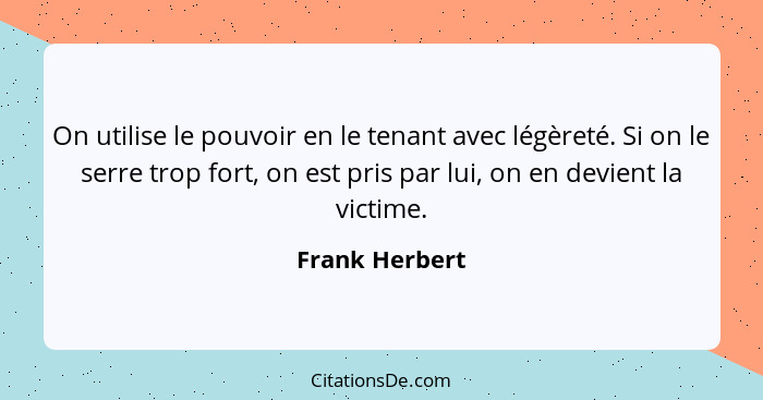 On utilise le pouvoir en le tenant avec légèreté. Si on le serre trop fort, on est pris par lui, on en devient la victime.... - Frank Herbert