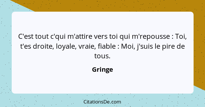 C'est tout c'qui m'attire vers toi qui m'repousse : Toi, t'es droite, loyale, vraie, fiable : Moi, j'suis le pire de tous.... - Gringe