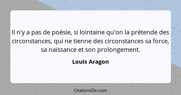 Il n'y a pas de poésie, si lointaine qu'on la prétende des circonstances, qui ne tienne des circonstances sa force, sa naissance et son... - Louis Aragon