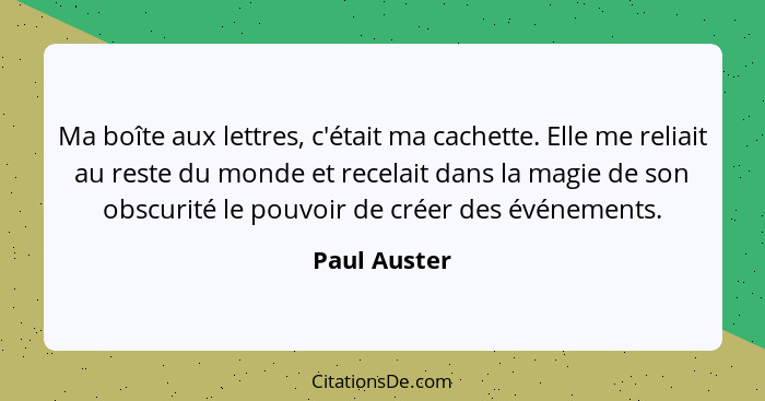 Ma boîte aux lettres, c'était ma cachette. Elle me reliait au reste du monde et recelait dans la magie de son obscurité le pouvoir de cr... - Paul Auster