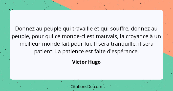 Donnez au peuple qui travaille et qui souffre, donnez au peuple, pour qui ce monde-ci est mauvais, la croyance à un meilleur monde fait... - Victor Hugo