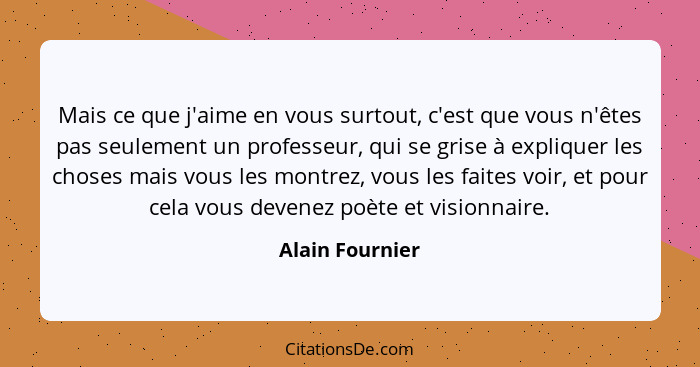 Mais ce que j'aime en vous surtout, c'est que vous n'êtes pas seulement un professeur, qui se grise à expliquer les choses mais vous... - Alain Fournier