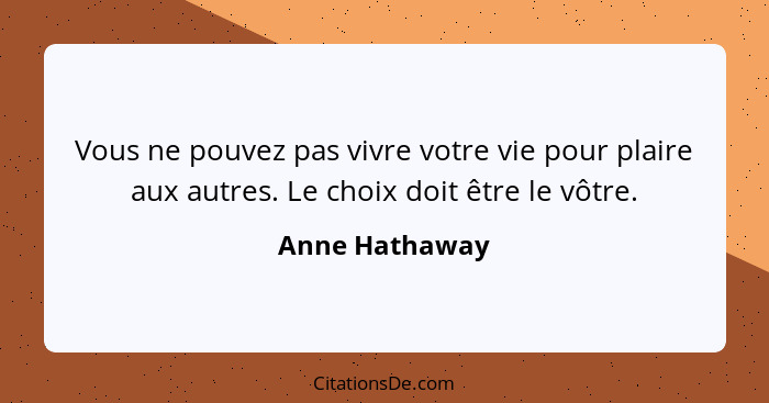 Vous ne pouvez pas vivre votre vie pour plaire aux autres. Le choix doit être le vôtre.... - Anne Hathaway