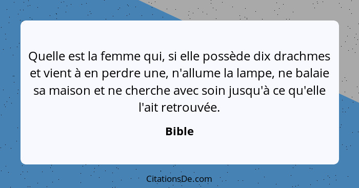 Quelle est la femme qui, si elle possède dix drachmes et vient à en perdre une, n'allume la lampe, ne balaie sa maison et ne cherche avec soin... - Bible