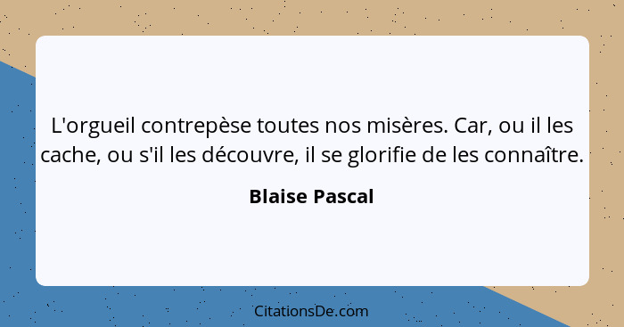 L'orgueil contrepèse toutes nos misères. Car, ou il les cache, ou s'il les découvre, il se glorifie de les connaître.... - Blaise Pascal