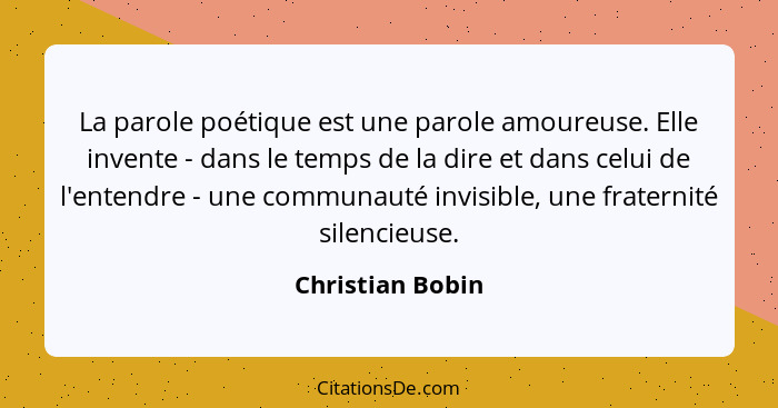 La parole poétique est une parole amoureuse. Elle invente - dans le temps de la dire et dans celui de l'entendre - une communauté in... - Christian Bobin