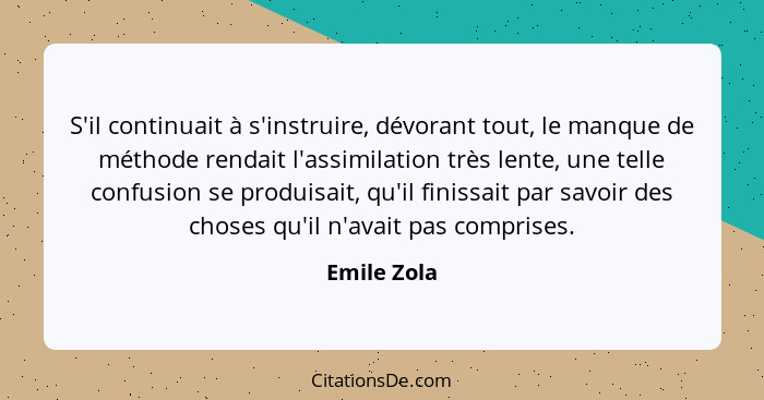 S'il continuait à s'instruire, dévorant tout, le manque de méthode rendait l'assimilation très lente, une telle confusion se produisait,... - Emile Zola