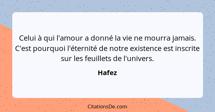 Celui à qui l'amour a donné la vie ne mourra jamais. C'est pourquoi l'éternité de notre existence est inscrite sur les feuillets de l'univers.... - Hafez