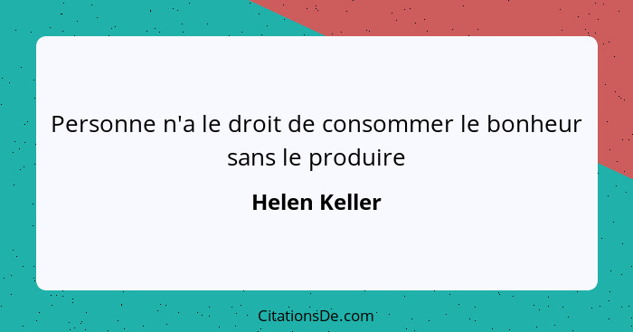 Personne n'a le droit de consommer le bonheur sans le produire... - Helen Keller