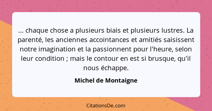 ... chaque chose a plusieurs biais et plusieurs lustres. La parenté, les anciennes accointances et amitiés saisissent notre imag... - Michel de Montaigne