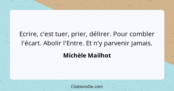 Ecrire, c'est tuer, prier, délirer. Pour combler l'écart. Abolir l'Entre. Et n'y parvenir jamais.... - Michèle Mailhot