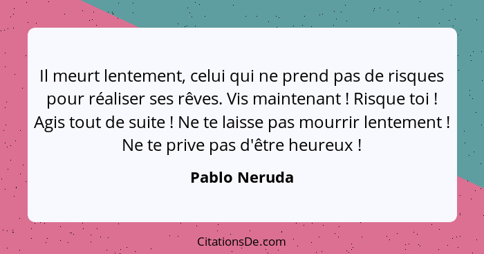 Il meurt lentement, celui qui ne prend pas de risques pour réaliser ses rêves. Vis maintenant ! Risque toi ! Agis tout de sui... - Pablo Neruda