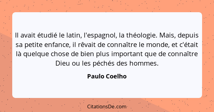 Il avait étudié le latin, l'espagnol, la théologie. Mais, depuis sa petite enfance, il rêvait de connaître le monde, et c'était là quel... - Paulo Coelho