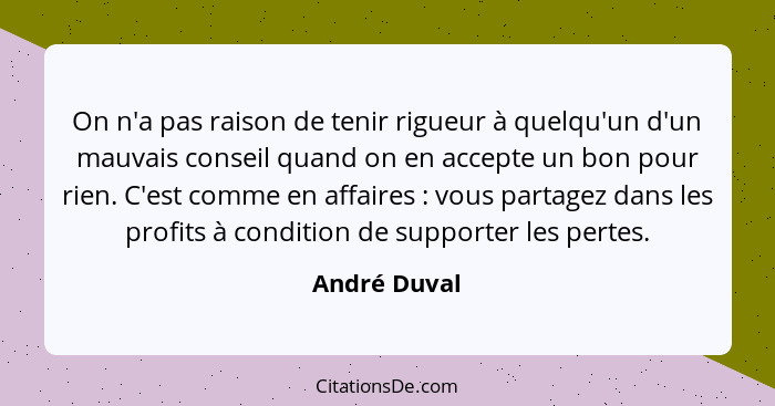 On n'a pas raison de tenir rigueur à quelqu'un d'un mauvais conseil quand on en accepte un bon pour rien. C'est comme en affaires :... - André Duval