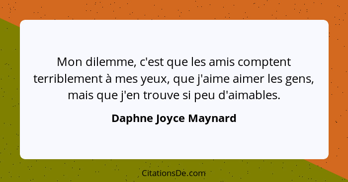 Mon dilemme, c'est que les amis comptent terriblement à mes yeux, que j'aime aimer les gens, mais que j'en trouve si peu d'aima... - Daphne Joyce Maynard