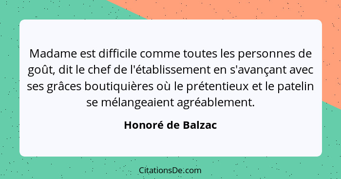 Madame est difficile comme toutes les personnes de goût, dit le chef de l'établissement en s'avançant avec ses grâces boutiquières... - Honoré de Balzac