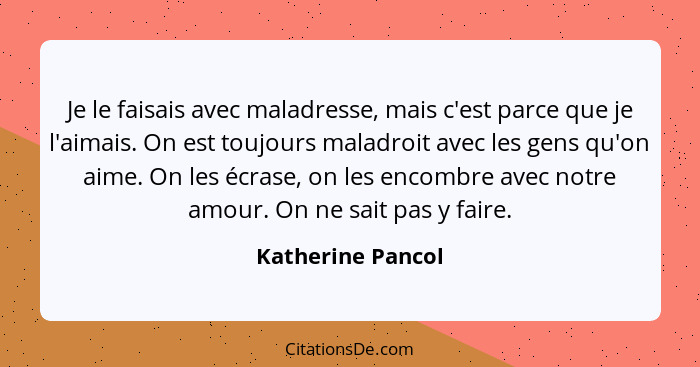 Je le faisais avec maladresse, mais c'est parce que je l'aimais. On est toujours maladroit avec les gens qu'on aime. On les écrase,... - Katherine Pancol